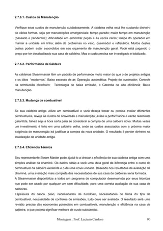 2.7.6.1. Custos de Manutenção


Verifique seus custos de manutenção cuidadosamente. A caldeira velha está lhe custando dinheiro
de várias formas, seja por manutenções emergenciais; tempo parado; maior tempo em manutenção
(passado e pendentes); dificuldade em encontrar peças e às vezes caras; tempo do operador em
manter a unidade em linha; além de problemas no vaso, queimador e refratários. Muitos destes
custos podem estar escondidos em seu orçamento de manutenção geral. Você está pagando o
preço por ter desatualizado sua casa de caldeira. Mas o custo precisa ser investigado e totalizado.


2.7.6.2. Performance da Caldeira


As caldeiras Steammaster têm um padrão de performance muito maior do que o de projetos antigos
e os ditos ―modernos‖. Baixo excesso de ar; Operação automática; Projeto de queimador; Controle
da combustão eletrônico;      Tecnologia de baixa emissão, e Garantia da alta eficiência; Baixa
manutenção.


2.7.6.3. Mudança de combustível


Se sua caldeira antiga utiliza um combustível e você deseja trocar ou precisa avaliar diferentes
combustíveis, reveja os custos de conversão e manutenção, avalie a performance e vazão realmente
garantida, talvez seje a hora certa para se considerar a compra de uma caldeira nova. Muitas vezes
um investimento é feito em uma caldeira velha, onde os custos associados com a próxima maior
exigência de manutenção irá justificar a compra da nova unidade. O resultado é perder dinheiro na
atualização da unidade antiga.


2.7.6.4. Eficiência Térmica


Seu representante Steam Master pode ajudá-lo a checar a eficiência de sua caldeira antiga com uma
simples análise da chaminé. Os dados darão a você uma idéia geral da diferença entre o custo do
combustível da caldeira existente e o de uma nova unidade. Baseado nos resultados da avaliação da
chaminé, uma avaliação mais completa das necessidades de sua casa de caldeiras seria formada.
A Steammaster disponibiliza a todos um programa de computador desenvolvido por seus técnicos
que pode ser usado por qualquer um sem dificuldade, para uma correta avaliação de sua casa de
caldeiras.
Espessura do casco, peso, necessidades de turndown, necessidades de troca do tipo de
combustível, necessidade de controles de emissões, tudo deve ser avaliado. O resultado será uma
revisão precisa das economias potenciais em combustíveis, manutenção e eficiência na casa de
caldeira, o que poderá significar melhora de custo substancial.


                                 Montagem : Prof. Luciano Cardoso                                     90
 