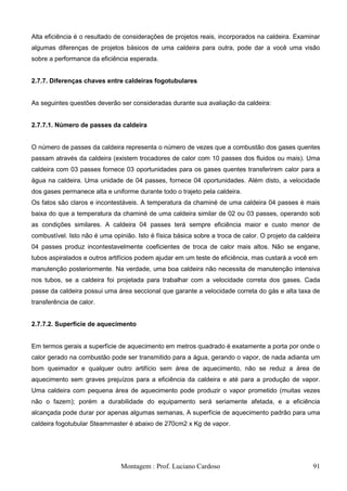 Alta eficiência é o resultado de considerações de projetos reais, incorporados na caldeira. Examinar
algumas diferenças de projetos básicos de uma caldeira para outra, pode dar a você uma visão
sobre a performance da eficiência esperada.


2.7.7. Diferenças chaves entre caldeiras fogotubulares


As seguintes questões deverão ser consideradas durante sua avaliação da caldeira:


2.7.7.1. Número de passes da caldeira


O número de passes da caldeira representa o número de vezes que a combustão dos gases quentes
passam através da caldeira (existem trocadores de calor com 10 passes dos fluidos ou mais). Uma
caldeira com 03 passes fornece 03 oportunidades para os gases quentes transferirem calor para a
água na caldeira. Uma unidade de 04 passes, fornece 04 oportunidades. Além disto, a velocidade
dos gases permanece alta e uniforme durante todo o trajeto pela caldeira.
Os fatos são claros e incontestáveis. A temperatura da chaminé de uma caldeira 04 passes é mais
baixa do que a temperatura da chaminé de uma caldeira similar de 02 ou 03 passes, operando sob
as condições similares. A caldeira 04 passes terá sempre eficiência maior e custo menor de
combustível. Isto não é uma opinião. Isto é física básica sobre a troca de calor. O projeto da caldeira
04 passes produz incontestavelmente coeficientes de troca de calor mais altos. Não se engane,
tubos aspiralados e outros artifícios podem ajudar em um teste de eficiência, mas custará a você em
manutenção posteriormente. Na verdade, uma boa caldeira não necessita de manutenção intensiva
nos tubos, se a caldeira foi projetada para trabalhar com a velocidade correta dos gases. Cada
passe da caldeira possui uma área seccional que garante a velocidade correta do gás e alta taxa de
transferência de calor.


2.7.7.2. Superfície de aquecimento


Em termos gerais a superfície de aquecimento em metros quadrado é exatamente a porta por onde o
calor gerado na combustão pode ser transmitido para a água, gerando o vapor, de nada adianta um
bom queimador e qualquer outro artifício sem área de aquecimento, não se reduz a área de
aquecimento sem graves prejuízos para a eficiência da caldeira e até para a produção de vapor.
Uma caldeira com pequena área de aquecimento pode produzir o vapor prometido (muitas vezes
não o fazem); porém a durabilidade do equipamento será seriamente afetada, e a eficiência
alcançada pode durar por apenas algumas semanas, A superfície de aquecimento padrão para uma
caldeira fogotubular Steammaster é abaixo de 270cm2 x Kg de vapor.




                               Montagem : Prof. Luciano Cardoso                                     91
 