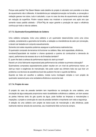 Porque este padrão? Na Steam Master cada detalhe do projeto é calculado com precisão e na área
de aquecimento não é diferente. A transferência por radiação/convecção na fornalha, a convecção e
radiação gasosa nos tubos, tudo é calculado; o que no caso da área de aquecimento pode resultar
em redução da superfície. Porém nossos testes nos mostram e comprovam ano após ano que
somente nosso padrão adotado - 270cm2/Kg de vapor garante a produção de vapor e eficiência
contínua por toda a vida da caldeira.


2.7.7.3. Queimador/Compatibilidade da Caldeira


Uma caldeira compacta, inclui uma caldeira e um queimador desenvolvidos como uma única
unidade, considerando a geometria da fornalha, a radiação e a transferência de calor por convecção,
e devem ser testados em conjunto exaustivamente.
Somente com estes requisitos podemos assegurar a performance realmente boa.
O queimador comprado de terceiros irá funcionar na caldeira. Mas, terá capacidade, eficiência,
turndown(Capacidade de modular a chama ajustando a queima do combustível a demanda do
vapor), performance de excesso de ar e de Emissões também?
E, quem lhe dará a certeza da performance depois do start-up inicial?
Haverá um único fabricante responsável pela performance da unidade na primeira colocação?
Queimadores comprados separadamente podem resultar em um nível de performance menor, um
start-up maior e exigências de manutenção. Isto pode custar seu dinheiro toda vez que tiver um
problema e os técnicos da assistência local não puderem lhe dar o suporte da fábrica.
Quando se trata em escolher a caldeira, insista numa montagem simples e num projeto de
queimador acessível para uma verdadeira eficiência e economia real.


2.7.7.4. Projeto do vaso


O projeto do vaso de pressão também tem importância na condução de uma caldeira, uma
circulação da água adequada proporciona maior durabilidade e eficiência a caldeira, um bom acesso
as partes internas tanto do gás quanto da água, pode facilitar as limpezas e manutenções e
inspeções, o projeto e construção do vaso de pressão também e importante com vista a segurança.
A seleção de uma caldeira com projeto de baixo-custo de manutenção e alta eficiência, pode
realmente retornar através de economias, seu investimento feito na hora da compra .




                               Montagem : Prof. Luciano Cardoso                                  92
 