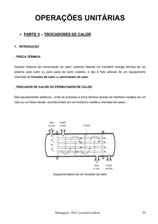 OPERAÇÕES UNITÁRIAS

    PARTE V – TROCADORES DE CALOR


1. INTRODUÇÃO


. TROCA TÉRMICA


Quando falamos em transmissão de calor, estamos falando em transferir energia térmica de um
sistema para outro ou para parte de outro sistema, e isto é feito através de um equipamento
chamado de trocador de calor ou permutador de calor .


. TROCADOR DE CALOR OU PERMUTADOR DE CALOR


São equipamentos estáticos , onde se processa a troca térmica através da interface metálica de um
tubo ou um feixe tubular, acondicionado em um invólucro metálico chamado de casco .




                            Esquema básico de um trocador de calor




                              Montagem : Prof. Luciano Cardoso                                95
 