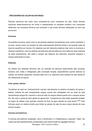 . TROCADORES DE CALOR NA NATUREZA


Diversas estruturas dos seres vivos comportam-se como trocadores de calor. Estas diversas
estruturas desenvolveram-se em forma e características no processo evolutivo com crescentes
eficiências nos processos térmicos que controlam e nas trocas térmicas adequadas ao meio que
promovem.


Humanos


Os pulmões humanos, assim como os de diversas espécies homeotermas como outros mamíferos e
as aves, servem como um trocador de calor extremamente eficiente devido a sua grande razão de
área de superfície por volume. Em espécies que tem testículos externos (tais como os humanos e
diversos mamíferos), como as artérias dos testículos são cercadas por uma malha de veias chamada
de plexo pampiniforme. Isto esfria o sangue que dirige-se aos testículos, enquanto reaquece o
sangue retornando ao corpo.


Elefantes


As orelhas dos elefantes africanos são um exemplo de estrutura desenvolvida pelo processo
evolutivo com vistas à refrigeração pela convecção forçada, especialmente quando abanam as
orelhas, da corrente sanguínea, trocando calor com o ar, operando como trocador de calor líquido-ar
em resfriamento do líquido.


Aves, peixes, baleias


Trocadores de calor em "contracorrente" ocorrem naturalmente no sistema circulatório de peixes e
baleias. Artérias da pele transportando sangue quente são interligadas com as veias da pele
transportando sangue frio, causndo a troca de calor do sangue arterial quente com o sangue venoso
frio. Isto eduz a perda de calor global em águas frias. Trocadores de calor estão presentes também
na língua de baleias como grandes volumes de fluxo de água através de suas bocas.[37][38] Aves
limícolas usam um sistema similar para limitar as perdas de calor de seus corpos através de suas
pernas na água.


Animais pré-históricos


O animais pré-históricos sinapsidas, como o Dimetrodon e o Edaphosaurus, possuiam "velas" nas
costas que são hipoteticamente consideradas como tendo função de regulagem térmica.
                              Montagem : Prof. Luciano Cardoso                                  96
 
