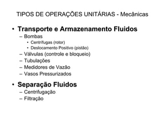•• Transporte e Armazenamento FluidosTransporte e Armazenamento Fluidos
– Bombas
• Centrífugas (rotor)
• Deslocamento Positivo (pistão)
– Válvulas (controle e bloqueio)
– Tubulações
– Medidores de Vazão
– Vasos Pressurizados
•• SeparaSeparaçção Fluidosão Fluidos
– Centrifugação
– Filtração
TIPOS DE OPERAÇÕES UNITÁRIAS - Mecânicas
 