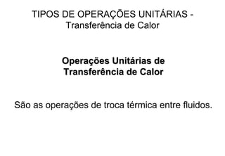 TIPOS DE OPERAÇÕES UNITÁRIAS -
Transferência de Calor
OperaOperaçções Unitões Unitáárias derias de
Transferência de CalorTransferência de Calor
São as operações de troca térmica entre fluidos.
 