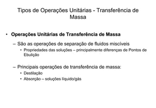Tipos de Operações Unitárias - Transferência de
Massa
•• OperaOperaçções Unitões Unitáárias de Transferência de Massarias de Transferência de Massa
– São as operações de separação de fluidos miscíveis
• Propriedades das soluções – principalmente diferenças de Pontos de
Ebulição
– Principais operações de transferência de massa:
• Destilação
• Absorção – soluções líquido/gás
 