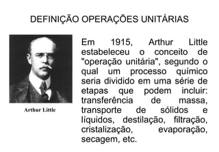 DEFINIÇÃO OPERAÇÕES UNITÁRIAS
Em 1915, Arthur Little
estabeleceu o conceito de
"operação unitária", segundo o
qual um processo químico
seria dividido em uma série de
etapas que podem incluir:
transferência de massa,
transporte de sólidos e
líquidos, destilação, filtração,
cristalização, evaporação,
secagem, etc.
Arthur Little
 