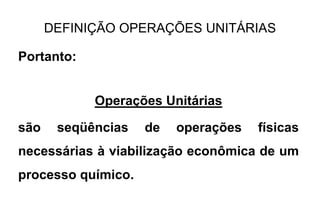 DEFINIÇÃO OPERAÇÕES UNITÁRIAS
Portanto:
Operações Unitárias
são seqüências de operações físicas
necessárias à viabilização econômica de um
processo químico.
 