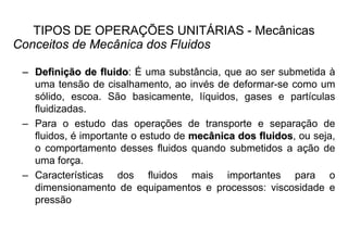 TIPOS DE OPERAÇÕES UNITÁRIAS - Mecânicas
Conceitos de Mecânica dos Fluidos
–– DefiniDefiniçção de fluidoão de fluido: É uma substância, que ao ser submetida à
uma tensão de cisalhamento, ao invés de deformar-se como um
sólido, escoa. São basicamente, líquidos, gases e partículas
fluidizadas.
– Para o estudo das operações de transporte e separação de
fluidos, é importante o estudo de mecânica dos fluidosmecânica dos fluidos, ou seja,
o comportamento desses fluidos quando submetidos a ação de
uma força.
– Características dos fluidos mais importantes para o
dimensionamento de equipamentos e processos: viscosidade e
pressão
 