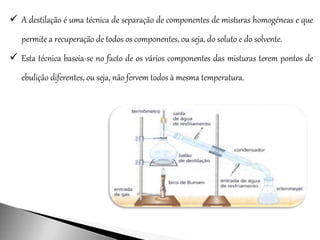  A destilação é uma técnica de separação de componentes de misturas homogéneas e que
permite a recuperação de todos os componentes, ou seja, do soluto e do solvente.
 Esta técnica baseia-se no facto de os vários componentes das misturas terem pontos de
ebulição diferentes, ou seja, não fervem todos à mesma temperatura.
 