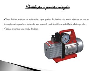 Destilação a pressão reduzida
Para destilar misturas de substâncias, cujos pontos de ebulição são muito elevados ou que se
decompõem a temperaturas abaixo dos seus pontos de ebulição, utiliza-se a destilação a baixa pressão.
Utiliza-se por isso uma bomba de vácuo.
 
