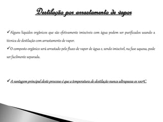 Destilação por arrastamento de vapor
Alguns líquidos orgânicos que são efetivamente imiscíveis com água podem ser purificados usando a
técnica de destilação com arrastamento de vapor.
O composto orgânico será arrastado pelo fluxo de vapor de água e, sendo imiscível, na fase aquosa, pode
ser facilmente separada.
A vantagem principal deste processo é que a temperatura de destilação nunca ultrapassa os 100ºC.
 