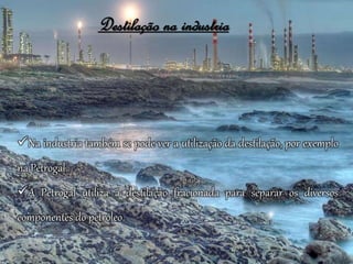 Destilação na industria
Na industria também se pode ver a utilização da destilação, por exemplo
na Petrogal.
A Petrogal utiliza a destilação fracionada para separar os diversos
componentes do petróleo.
 