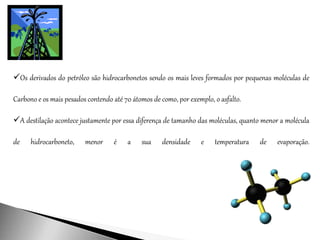 Os derivados do petróleo são hidrocarbonetos sendo os mais leves formados por pequenas moléculas de
Carbono e os mais pesados contendo até 70 átomos de como, por exemplo, o asfalto.
A destilação acontece justamente por essa diferença de tamanho das moléculas, quanto menor a molécula
de hidrocarboneto, menor é a sua densidade e temperatura de evaporação.
 