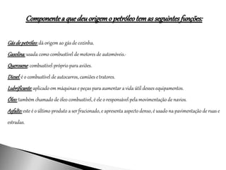 Componentea quedeuorigemo petróleotemas seguintesfunções:
Gásdepetróleo:dá origem ao gás de cozinha.
Gasolina: usada como combustível de motores de automóveis.·
Querosene: combustível próprio para aviões.
Diesel:é o combustível de autocarros, camiões etratores.
Lubrificante:aplicado em máquinas e peças para aumentar a vida útil desses equipamentos.
Óleo:também chamado de óleo combustível, é ele o responsável pela movimentação de navios.
Asfalto:este é o último produto a ser fracionado, e apresenta aspecto denso, é usado na pavimentação de ruas e
estradas.
 