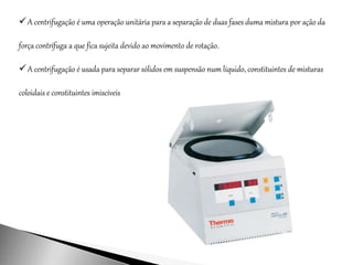 A centrifugação é uma operação unitária para a separação de duas fases duma mistura por ação da
força contrífuga a que fica sujeita devido ao movimento de rotação.
A centrifugação é usada para separar sólidos em suspensão num líquido, constituintes de misturas
coloidais e constituintes imiscíveis
 