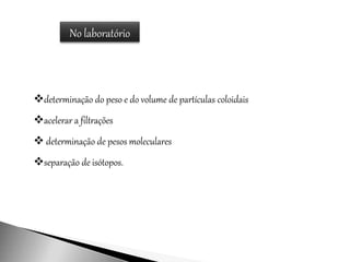 No laboratório
determinação do peso e do volume de partículas coloidais
acelerar a filtrações
 determinação de pesos moleculares
separação de isótopos.
 