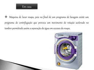 Em casa
 Máquina de lavar roupa, pois no final de um programa de lavagem existe um
programa de centrifugação que provoca um movimento de rotação acelerado no
tambor permitindo assim a separação da água em excesso da roupa.
 