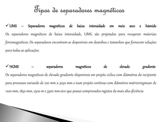 LIMS – Separadores magnéticos de baixa intensidade em meio seco e húmido
Os separadores magnéticos de baixa intensidade, LIMS, são projetados para recuperar materiais
ferromagnéticos. Os separadores encontram-se disponíveis em desenhos e tamanhos que fornecem soluções
para todas as aplicações.
HGMS – separadores magnéticos de elevado gradiente
Os separadores magnéticos de elevado gradiente disponíveis em projeto cíclico com diâmetros do recipiente
para processos variando de 220 mm a 3050 mm e num projeto contínuo com diâmetros matrixringmean de
1200 mm, 1850 mm, 2500 m e 3500 mm.sivo que possui comprovados registos da mais alta eficiência
 