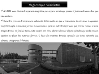 Magnetização na industria
A LIPOR usa a técnica de separação magnética para separar metais que possam ir juntamente com o lixo que
eles recolhem.
Durante o processo de separação e tratamento do lixo existe um que se chama zona de crivo onde o separador
magnético capta os materiais ferrosos e encaminha-os para um outro transportador que permite realizar-se uma
triagem frontal no final do tapete. Esta triagem tem como objetivo eliminar alguns rejeitados que ainda possam
aparecer no fluxo dos materiais ferrosos. O fluxo dos materiais ferrosos separados cai numa tremonha que
alimenta uma prensa de ferrosos.
 