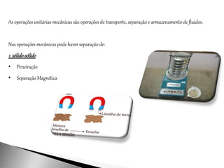 As operações unitárias mecânicas são operações de transporte, separação e armazenamento de fluidos.
Nas operações mecânicas pode haver separação de:
1. sólido-sólido
• Peneiração
• Separação Magnética
 