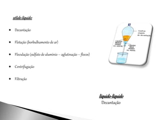 sólido-líquido:
 Decantação
 Flotação (borbulhamento de ar)
 Floculação (sulfato de alumínio – aglutinação – flocos)
 Centrifugação
 Filtração
líquido-líquido
Decantação
 