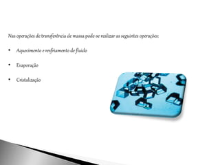 Nas operações de transferência de massa pode-se realizar as seguintes operações:
• Aquecimento e resfriamento de fluido
• Evaporação
• Cristalização
 
