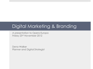 Digital Marketing & Branding
A presentation to Opera Europa
Friday 23rd November 2012



Dena Walker
Planner and Digital Strategist
 