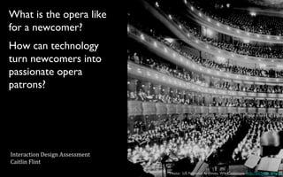 What is the opera like
for a newcomer?
Photo: US National Archives, WikiCommons http://bit.ly/ZKQ9vm
How can technology
turn newcomers into
passionate opera
patrons?
Interaction Design Assessment
Caitlin Flint
 