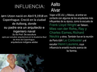 Jørn Utzon nació en Abril 9,1918 en
Copenhague. Creció en la ciudad
de Aalborg, donde
su padre era un arquitecto e
ingeniero naval
Su tío Prof. De escultura
optó por estudiar arquitectura en la Academia Real
de Artes de Copenhague.
arquitectura indígena adobe
INFLUENCIA: Aalto
Alvar
Viajar a EE.UU. y México, al entrar en
contacto con algunos de los arquitectos más
influyentes de su época, como la escuela de
Frank Lloyd Wright en Taliesin,
Mies van der Rohe, Ray y
Charles Eames, Richard
Neutra y otros. También fue en la reunión
de París con Le Corbusier y el
escultor Henri Laurens, cuya
influencia le enseñó mucho acerca de
la forma.
 