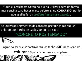 Y que el arquitecto Utzon no quería utilizar acero (la forma
mas sencilla para hacer el esqueleto) si no CONCRETO por lo
que se diseñaron costillas huecas de concreto .
Se utilizaron segmentos de concreto prefabricados que se
unieron por medio de cables de pos tensado
“CONCRETO POS TENSADO”
Logrando así que se sostuvieran los techos sin necesidad de
columnas para tener una visual plena.
 