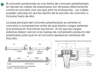 El concreto postensado es una forma de concreto preesforzado
en donde los cables de preesfuerzo son tensados directamente
contra el concreto una vez que este ha endurecido. Los cables
pueden ubicarse en ductos dentro de la sección de concreto o
inclusive fuera de ella.
La base principal del concreto preesforzado es someter al
concreto a compresiones antes de que existan cargas externas
que produzcan tracciones excesivas. Es así que las cargas
externas deben vencer a las fuerzas de compresión producto del
preesfuerzo para que en el concreto aparezcan esfuerzos de
tracción.
 