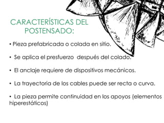 CARACTERÍSTICAS DEL
POSTENSADO:
• Pieza prefabricada o colada en sitio.
• Se aplica el presfuerzo después del colado.
• El anclaje requiere de dispositivos mecánicos.
• La trayectoria de los cables puede ser recta o curva.
• La pieza permite continuidad en los apoyos (elementos
hiperestáticos)
 