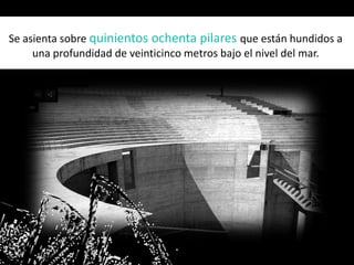 Se asienta sobre quinientos ochenta pilares que están hundidos a
una profundidad de veinticinco metros bajo el nivel del mar.
 