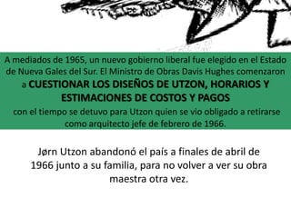 Jørn Utzon abandonó el país a finales de abril de
1966 junto a su familia, para no volver a ver su obra
maestra otra vez.
A mediados de 1965, un nuevo gobierno liberal fue elegido en el Estado
de Nueva Gales del Sur. El Ministro de Obras Davis Hughes comenzaron
a CUESTIONAR LOS DISEÑOS DE UTZON, HORARIOS Y
ESTIMACIONES DE COSTOS Y PAGOS
con el tiempo se detuvo para Utzon quien se vio obligado a retirarse
como arquitecto jefe de febrero de 1966.
 