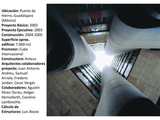 Ubicación: Puerta de
Hierro, Guadalajara
(México)
Proyecto Básico: 2002
Proyecto Ejecutivo: 2003
Construcción: 2004-2005
Superficie aprox.
edificio: 7.000 m2
Promotor: Cube
Internacional
Constructora: Anteus
Arquitectos colaboradores
proyecto: Juan Antonio
Andreu, Samuel
Arriola, Frederic
Jordan, Cesar Vergés
Colaboradores: Agustín
Pérez-Torres, Holger
Hennefarth, Caroline
Lambrechts
Cálculo de
Estructuras: Luis Bozzo
 