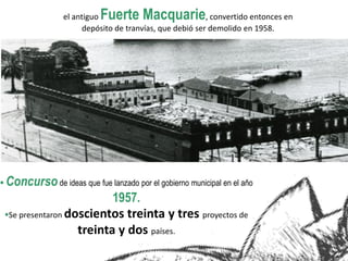  Concursode ideas que fue lanzado por el gobierno municipal en el año
1957.
Se presentaron doscientos treinta y tres proyectos de
treinta y dos países.
el antiguo Fuerte Macquarie, convertido entonces en
depósito de tranvías, que debió ser demolido en 1958.
 