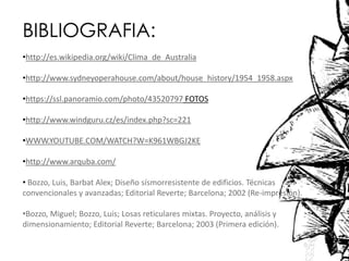 BIBLIOGRAFIA:
•http://es.wikipedia.org/wiki/Clima_de_Australia
•http://www.sydneyoperahouse.com/about/house_history/1954_1958.aspx
•https://ssl.panoramio.com/photo/43520797 FOTOS
•http://www.windguru.cz/es/index.php?sc=221
•WWW.YOUTUBE.COM/WATCH?W=K961WBGJ2KE
•http://www.arquba.com/
• Bozzo, Luis, Barbat Alex; Diseño sísmorresistente de edificios. Técnicas
convencionales y avanzadas; Editorial Reverte; Barcelona; 2002 (Re-impresión).
•Bozzo, Miguel; Bozzo, Luis; Losas reticulares mixtas. Proyecto, análisis y
dimensionamiento; Editorial Reverte; Barcelona; 2003 (Primera edición).
 