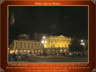 O  Teatro alla Scala  foi fundado sob os auspícios da Imperadora Maria Teresa da Áustria, para substituir o Teatro Real Ducal, destruído por fogo em 26 de fevereiro de 1776 - até então a Casa da Ópera de Milão.   Milão Opera House   