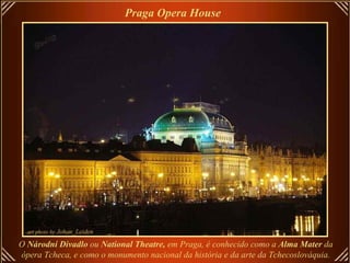 O  Národní Divadlo  ou  National Theatre,  em Praga, é conhecido como a  Alma Mater  da ópera Tcheca, e como o monumento nacional da história e da arte da Tchecoslováquia. Praga Opera House   