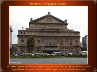 O  Teatro Colón  é um dos mais importantes entre as Casas de Óperas. O teatro atual -  segundo com este nome - abriu em 1908, depois de vinte anos de construção.   Buenos Aires   Opera House   