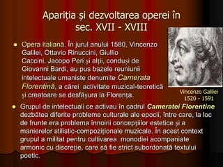 Apariția și dezvoltarea operei în sec. XVII - XVIII Opera italiană. În jurul anului 1580, Vincenzo Galilei, OttavioRinuccini, Giullio Caccini, Jacopo Peri și alții, conduși de Giovanni Bardi, au pus bazele reuniunii intelectuale umaniste denumite Camerata Florentină, a cărei  activitate muzical-teoretică și creatoare se desfășura la Florența.Vincenzo Galilei1520 - 1591Grupul de intelectuali ce activau în cadrul Cameratei Florentine dezbătea diferite probleme culturale ale epocii, între care, la loc de frunte era problema înnoirii concepțiilor estetice și a manierelor stilistic-compoziționale muzicale. În acest context grupul a militat pentru cultivarea  monodiei acompaniate armonic cu discreție, care să fie strict subordonată textului poetic.O nouă etapă în istoria Cameratei Florentine începe odată cu plecarea lui Bardi la Roma și cu mutarea întrunirilor în casa lui JaccomoCorsi. Grupării inițiale i s-a alăturat și Emilio de Cavalieri, Caccini, Jacopo Perri, OttavioRinuccini, Claudio Monteverdi și Torquatto Tasso.OttavioRinuccini1562 - 1621 Jacopo Peri 1561 - 1633 Claudio Monteverdi1567 - 1643