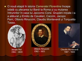         Spre sfârșitul sec. al XVI-lea au fost scrise primele opere, care însă nu s-au mai păstrat. Este vorba despre opera Daphne pe libretul lui Rinuccini, având muzica lui JaccomoCorsi. Prima operă care s-a păstrat în întregime este Euridice compusă în 1600 de Jacopo Peri pe un libret tot de Rinuccini. 	Această lucrare reconstituie tragedia antică cu același nume. Spectacolul era realizat cu mai multe personaje, cântând textul acompaniat de o mică orchestră, într-un cadru scenic organizat. 	Acesta avea să devină actul de naștere al noului gen muzical – opera.