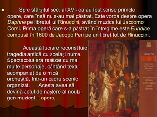 Prima operă care corespundea ideii de spectacol muzical prin dramatismul recitativelor, inspirația melodică, folosirea cu ingeniozitate a resurselor orchestrale, a corului și a baletului a fost Orfeu de Claudio Monteverdi, reprezentată în 1607, la Roma.Creația lui Monteverdi mai cuprinde operele: Ariana – în care  se aflăCelebrul ”Lamento” Lasciate mi morire, apoi Andone, Reîntoarcerea lui Ulisse în patrie (1641), Încoronarea Popeei(1642) – lucrare în care este concentrată întreaga sa experiență artistică și vocație dramaturgică.
