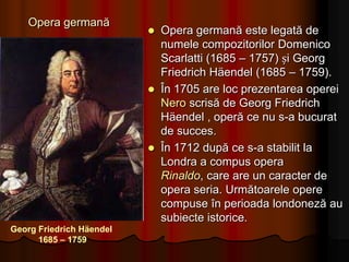 Opera BuffăOpera buffă(opera comică) are originea în intermezzo-urile operelor seria (serioase). Foarte muzicale, pline de umor și de fantezie, operele buffe exercitau o adevărată atracție pentru publicul sec. al XVIII-lea.Prima operă buffăreprezentată a fost La serva padronacompusă de Pergolesi, a cărei premieră s-a produs la Paris, în 1752.În Germania, opera comică își are originile în cântecul popular, denumit singspielGiovanni Battista Pergolesi 1710 - 1736