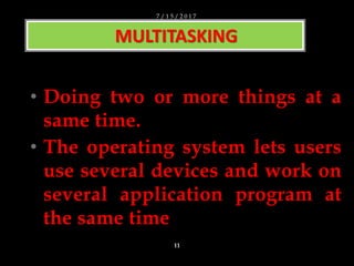 • Doing two or more things at a
same time.
• The operating system lets users
use several devices and work on
several application program at
the same time
MULTITASKING
7 / 1 5 / 2 0 1 7
11
 
