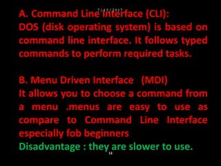 A. Command Line Interface (CLI):
DOS (disk operating system) is based on
command line interface. It follows typed
commands to perform required tasks.
B. Menu Driven Interface (MDI)
It allows you to choose a command from
a menu .menus are easy to use as
compare to Command Line Interface
especially fob beginners
Disadvantage : they are slower to use.
7 / 1 5 / 2 0 1 7
14
 
