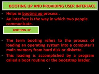 • Helps in booting up process .
• An interface is the way in which two people
communicate.
• The term booting refers to the process of
loading an operating system into a computer’s
main memory from hard disk or diskette.
• This loading is accomplished by a program
called a boot routine or the bootstrap loader.
BOOTING UP AND PROVIDING USER INTERFACE
BOOTING UP
7 / 1 5 / 2 0 1 7
4
 