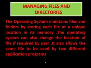 The Operating System maintains files and
folders by storing each file at a unique
location in its memory .The operating
system can also change the location of
file if required by user .It also allows the
same file to be used by two different
application programs
MANAGING FILES AND
DIRECTORIES
7 / 1 5 / 2 0 1 7
9
 