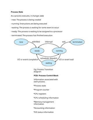 Process State
As a process executes, it changes state
onew: The process is being created
orunning: Instructions are being executed
owaiting: The process is waiting for some event to occur
oready: The process is waiting to be assigned to a processor
oterminated: The process has finished execution
Fig: Process Transition
Diagram
PCB: Process Control Block
Information associated with
each process
Process state
Program counter
CPU registers
CPU scheduling information
Memory-management
information
Accounting information
I/O status information
 