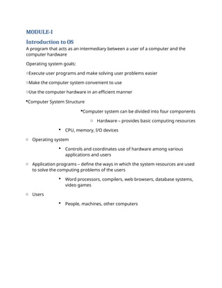MODULE-I
Introduction to OS
A program that acts as an intermediary between a user of a computer and the
computer hardware
Operating system goals:
oExecute user programs and make solving user problems easier
oMake the computer system convenient to use
oUse the computer hardware in an efficient manner
Computer System Structure
Computer system can be divided into four components
o Hardware – provides basic computing resources
 CPU, memory, I/O devices
o Operating system
 Controls and coordinates use of hardware among various
applications and users
o Application programs – define the ways in which the system resources are used
to solve the computing problems of the users
 Word processors, compilers, web browsers, database systems,
video games
o Users
 People, machines, other computers
 