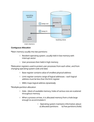 Contiguous Allocation
Main memory usually into two partitions:
o Resident operating system, usually held in low memory with
interrupt vector
o User processes then held in high memory
Relocation registers used to protect user processes from each other, and from
changing operating-system code and data
o Base register contains value of smallest physical address
o Limit register contains range of logical addresses – each logical
address must be less than the limit register
o MMU maps logical address dynamically
Multiple-partition allocation
o Hole – block of available memory; holes of various size are scattered
throughout memory
o When a process arrives, it is allocated memory from a hole large
enough to accommodate it
o Operating system maintains information about:
a) allocated partitions b) free partitions (hole)
 